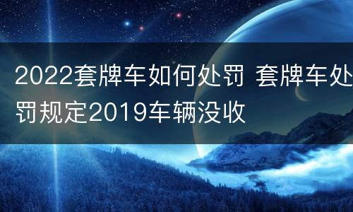 2022套牌车如何处罚 套牌车处罚规定2019车辆没收