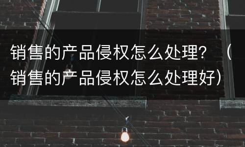 销售的产品侵权怎么处理？（销售的产品侵权怎么处理好）