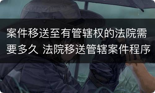 案件移送至有管辖权的法院需要多久 法院移送管辖案件程序多长时间