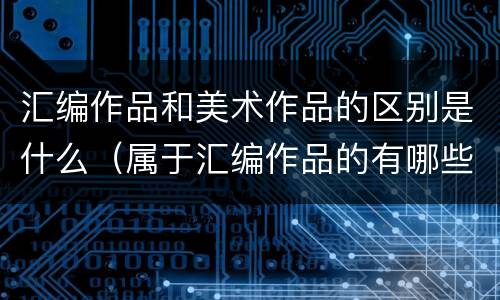 汇编作品和美术作品的区别是什么（属于汇编作品的有哪些）