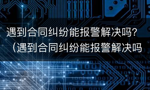 遇到合同纠纷能报警解决吗？（遇到合同纠纷能报警解决吗怎么处理）
