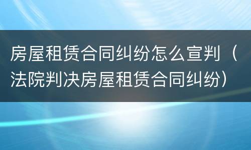 房屋租赁合同纠纷怎么宣判（法院判决房屋租赁合同纠纷）