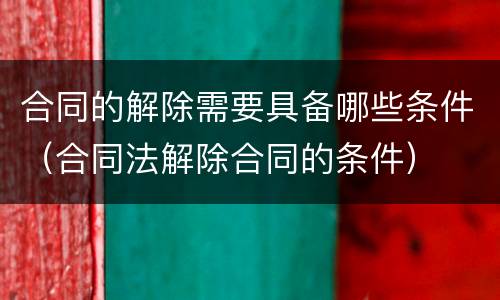 合同的解除需要具备哪些条件（合同法解除合同的条件）