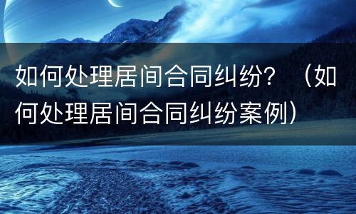 如何处理居间合同纠纷？（如何处理居间合同纠纷案例）