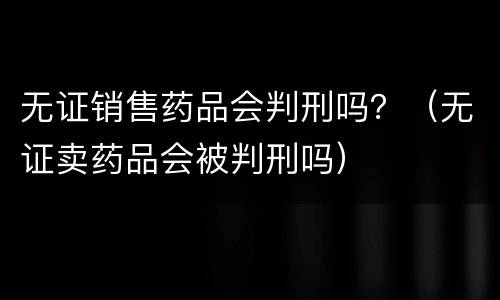 无证销售药品会判刑吗？（无证卖药品会被判刑吗）