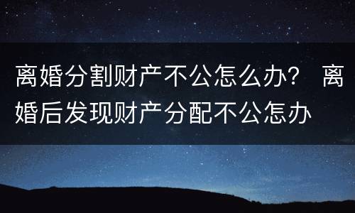 离婚分割财产不公怎么办？ 离婚后发现财产分配不公怎办