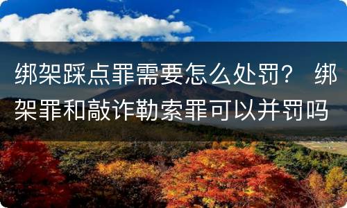 绑架踩点罪需要怎么处罚？ 绑架罪和敲诈勒索罪可以并罚吗?