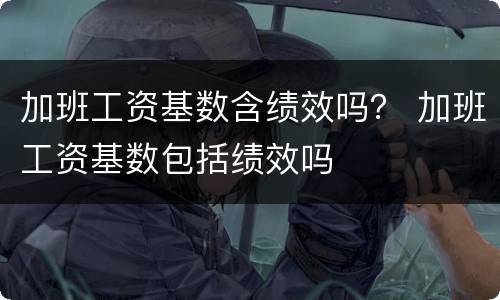 加班工资基数含绩效吗？ 加班工资基数包括绩效吗