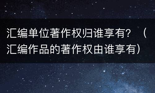 汇编单位著作权归谁享有？（汇编作品的著作权由谁享有）