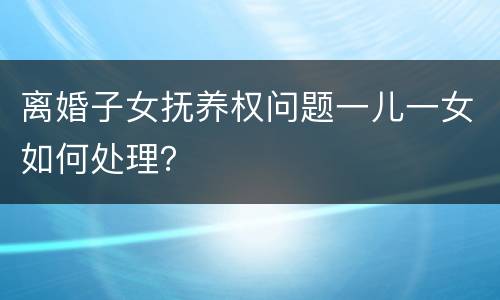 离婚子女抚养权问题一儿一女如何处理？