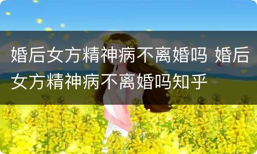 婚后女方精神病不离婚吗 婚后女方精神病不离婚吗知乎