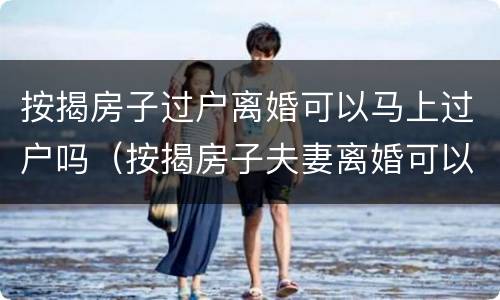 按揭房子过户离婚可以马上过户吗（按揭房子夫妻离婚可以过户继续供吗）