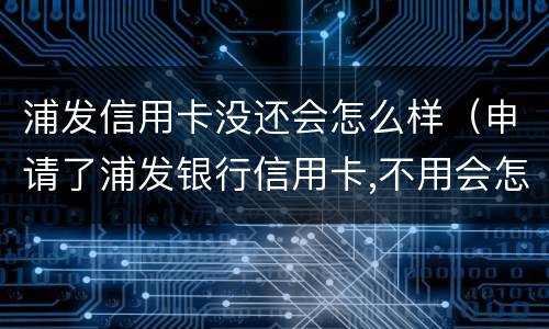 浦发信用卡没还会怎么样（申请了浦发银行信用卡,不用会怎么样）