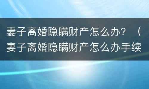 妻子离婚隐瞒财产怎么办？（妻子离婚隐瞒财产怎么办手续）