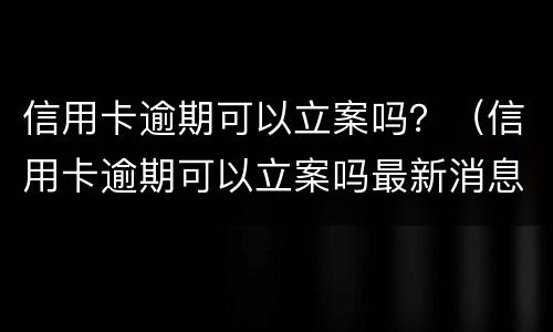 信用卡逾期可以立案吗？（信用卡逾期可以立案吗最新消息）