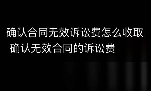 确认合同无效诉讼费怎么收取 确认无效合同的诉讼费
