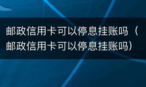 邮政信用卡可以停息挂账吗（邮政信用卡可以停息挂账吗）