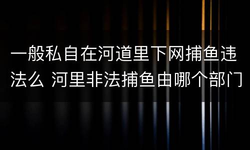 一般私自在河道里下网捕鱼违法么 河里非法捕鱼由哪个部门管