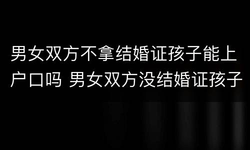 男女双方不拿结婚证孩子能上户口吗 男女双方没结婚证孩子能上户口吗