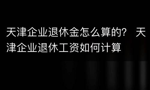 天津企业退休金怎么算的？ 天津企业退休工资如何计算