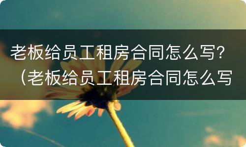 老板给员工租房合同怎么写？（老板给员工租房合同怎么写才有效）