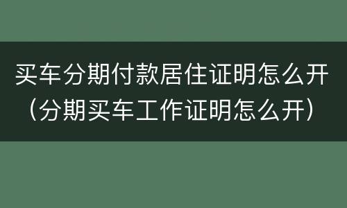 买车分期付款居住证明怎么开（分期买车工作证明怎么开）