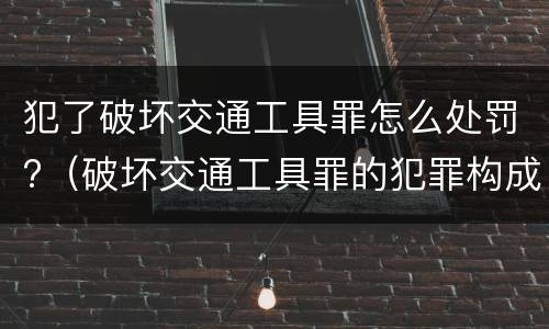 犯了破坏交通工具罪怎么处罚?（破坏交通工具罪的犯罪构成）