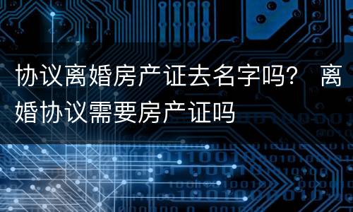 协议离婚房产证去名字吗？ 离婚协议需要房产证吗