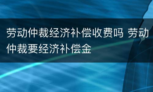 劳动仲裁经济补偿收费吗 劳动仲裁要经济补偿金