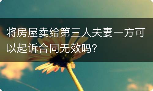 将房屋卖给第三人夫妻一方可以起诉合同无效吗？