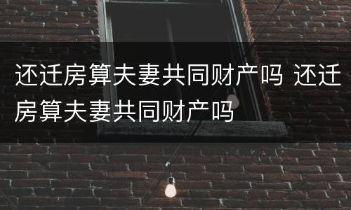 还迁房算夫妻共同财产吗 还迁房算夫妻共同财产吗