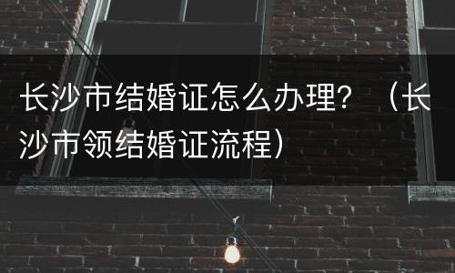 长沙市结婚证怎么办理？（长沙市领结婚证流程）
