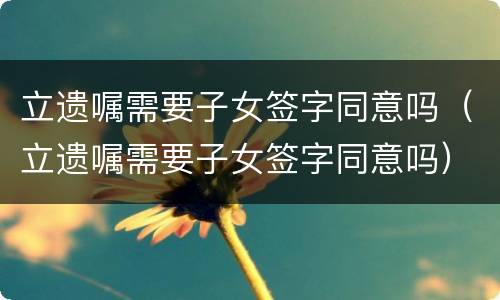 立遗嘱需要子女签字同意吗（立遗嘱需要子女签字同意吗）