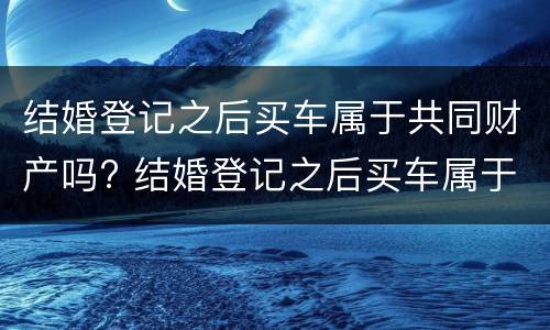 结婚登记之后买车属于共同财产吗? 结婚登记之后买车属于共同财产吗
