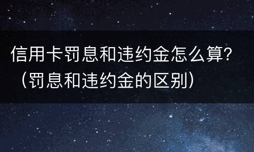 信用卡罚息和违约金怎么算？（罚息和违约金的区别）