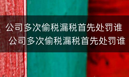 公司多次偷税漏税首先处罚谁 公司多次偷税漏税首先处罚谁决定