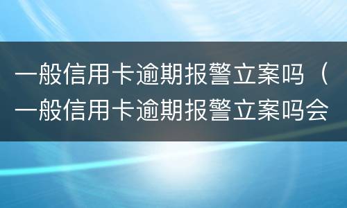 一般信用卡逾期报警立案吗（一般信用卡逾期报警立案吗会立案吗）
