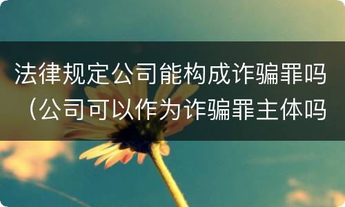 法律规定公司能构成诈骗罪吗（公司可以作为诈骗罪主体吗）