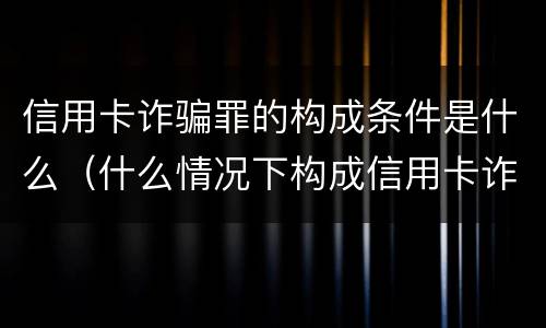 信用卡诈骗罪的构成条件是什么（什么情况下构成信用卡诈骗罪）