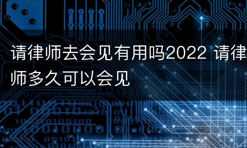 请律师去会见有用吗2022 请律师多久可以会见