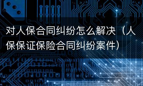 对人保合同纠纷怎么解决（人保保证保险合同纠纷案件）