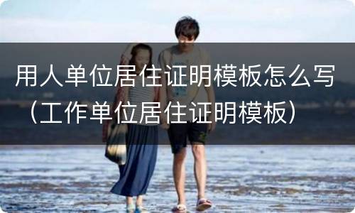 用人单位居住证明模板怎么写（工作单位居住证明模板）