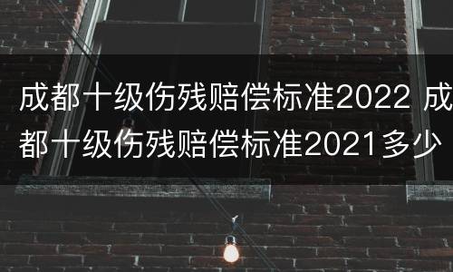 成都十级伤残赔偿标准2022 成都十级伤残赔偿标准2021多少钱大概