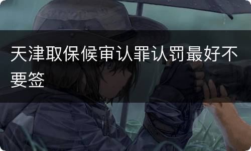 天津取保候审认罪认罚最好不要签
