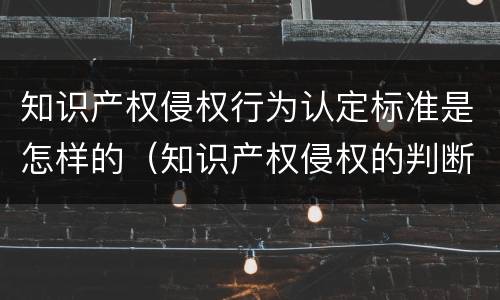 知识产权侵权行为认定标准是怎样的（知识产权侵权的判断标准）