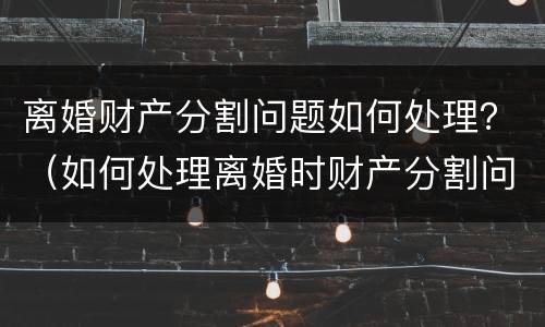 离婚财产分割问题如何处理？（如何处理离婚时财产分割问题）