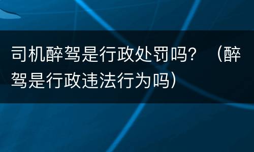 司机醉驾是行政处罚吗？（醉驾是行政违法行为吗）