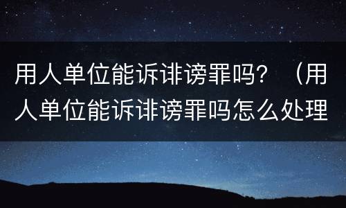 用人单位能诉诽谤罪吗？（用人单位能诉诽谤罪吗怎么处理）