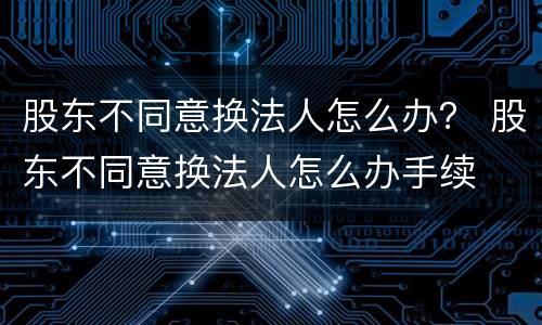 股东不同意换法人怎么办？ 股东不同意换法人怎么办手续
