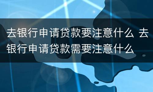 去银行申请贷款要注意什么 去银行申请贷款需要注意什么